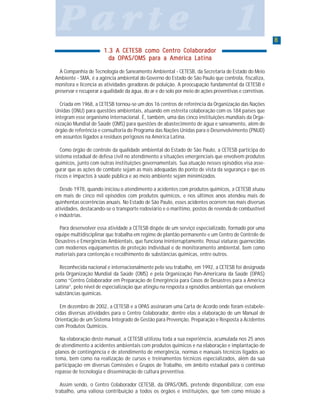 88888
P a r t e 1P a r t e 1P a r t e 1P a r t e 1P a r t e 1
1.3 A CETESB como Centro Colaborador1.3 A CETESB como Centro Colaborador1.3 A CETESB como Centro Colaborador1.3 A CETESB como Centro Colaborador1.3 A CETESB como Centro Colaborador
ddddda OPa OPa OPa OPa OPAS/OMAS/OMAS/OMAS/OMAS/OMS parS parS parS parS para a Améria a Améria a Améria a Améria a América Latinca Latinca Latinca Latinca Latinaaaaa
A Companhia de Tecnologia de Saneamento Ambiental - CETESB, da Secretaria de Estado do Meio
Ambiente - SMA, é a agência ambiental do Governo do Estado de São Paulo que controla, fiscaliza,
monitora e licencia as atividades geradoras de poluição. A preocupação fundamental da CETESB é
preservar e recuperar a qualidade da água, do ar e do solo por meio de ações preventivas e corretivas.
Criada em 1968, a CETESB tornou-se um dos 16 centros de referência da Organização das Nações
Unidas (ONU) para questões ambientais, atuando em estreita colaboração com os 184 países que
integram esse organismo internacional. É, também, uma das cinco instituições mundiais da Orga-
nização Mundial de Saúde (OMS) para questões de abastecimento de água e saneamento, além de
órgão de referência e consultoria do Programa das Nações Unidas para o Desenvolvimento (PNUD)
em assuntos ligados a resíduos perigosos na América Latina.
Como órgão de controle da qualidade ambiental do Estado de São Paulo, a CETESB participa do
sistema estadual de defesa civil no atendimento a situações emergenciais que envolvem produtos
químicos, junto com outras instituições governamentais. Sua atuação nesses episódios visa asse-
gurar que as ações de combate sejam as mais adequadas do ponto de vista da segurança e que os
riscos e impactos à saúde pública e ao meio ambiente sejam minimizados.
Desde 1978, quando iniciou o atendimento a acidentes com produtos químicos, a CETESB atuou
em mais de cinco mil episódios com produtos químicos, e nos últimos anos atendeu mais de
quinhentas ocorrências anuais. No Estado de São Paulo, esses acidentes ocorrem nas mais diversas
atividades, destacando-se o transporte rodoviário e o marítimo, postos de revenda de combustível
e indústrias.
Para desenvolver essa atividade a CETESB dispõe de um serviço especializado, formado por uma
equipe multidisciplinar que trabalha em regime de plantão permanente e um Centro de Controle de
Desastres e Emergências Ambientais, que funciona ininterruptamente. Possui viaturas guarnecidas
com modernos equipamentos de proteção individual e de monitoramento ambiental, bem como
materiais para contenção e recolhimento de substâncias químicas, entre outros.
Reconhecida nacional e internacionalmente pelo seu trabalho, em 1992, a CETESB foi designada
pela Organização Mundial da Saúde (OMS) e pela Organização Pan-Americana da Saúde (OPAS)
como “Centro Colaborador em Preparação de Emergência para Casos de Desastres para a América
Latina”, pelo nível de especialização que atingiu na resposta a episódios ambientais que envolvem
substâncias químicas.
Em dezembro de 2002, a CETESB e a OPAS assinaram uma Carta de Acordo onde foram estabele-
cidas diversas atividades para o Centro Colaborador, dentre elas a elaboração de um Manual de
Orientação de um Sistema Integrado de Gestão para Prevenção, Preparação e Resposta a Acidentes
com Produtos Químicos.
Na elaboração deste manual, a CETESB utilizou toda a sua experiência, acumulada nos 25 anos
de atendimento a acidentes ambientais com produtos químicos e na elaboração e implantação de
planos de contingência e de atendimento de emergência, normas e manuais técnicos ligados ao
tema, bem como na realização de cursos e treinamentos técnicos especializados, além da sua
participação em diversas Comissões e Grupos de Trabalho, em âmbito estadual para o contínuo
repasse de tecnologia e disseminação de cultura preventiva.
Assim sendo, o Centro Colaborador CETESB, da OPAS/OMS, pretende disponibilizar, com esse
trabalho, uma valiosa contribuição a todos os órgãos e instituições, que tem como missão a
 