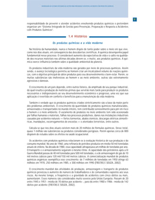 99999
INTRODUÇÃO AO SISTEMA INTEGRADO DE GESTÃO PARA PREVENÇÃO E RESPOSTA A ACIDENTES COM PRODUTOS QUÍMICOS
responsabilidade de prevenir e atender acidentes envolvendo produtos químicos e pretendem
organizar um “Sistema Integrado de Gestão para Prevenção, Preparação e Resposta a Acidentes
com Produtos Químicos”.
1.4 Histórico1.4 Histórico1.4 Histórico1.4 Histórico1.4 Histórico
Os produtos químicos e a vida modernaOs produtos químicos e a vida modernaOs produtos químicos e a vida modernaOs produtos químicos e a vida modernaOs produtos químicos e a vida moderna
Na história da humanidade, nunca o homem dispôs de tanto poder sobre o meio em que vive,
como nos dias atuais, em conseqüência das descobertas científicas. A química desempenha papel
fundamental nesse processo. O considerável aumento da expectativa de vida e o salto na qualida-
de dos recursos materiais nas últimas décadas devem-se, e muito, aos produtos químicos. A quí-
mica exerce influência também sobre a qualidade ambiental do planeta.
Os produtos industriais da vida moderna são gerados por meio de processos químicos. Assim
sendo, o avanço tecnológico permitiu ao homem criar um incalculável volume de reações quími-
cas, com o objetivo principal de obter produtos para seu desenvolvimento e bem-estar. Porém, se
muitas substâncias são inofensivas ao homem e ao meio ambiente, outras são extremamente
agressivas e danosas.
O crescimento de um país depende, entre outros fatores, da amplitude do seu parque industrial,
do qual resulta a produção de matérias-primas que servirão mais tarde para produzir os produtos
necessários e indispensáveis ao seu desenvolvimento econômico e progresso, uma vez que sua
aplicação é revertida em conforto e benefícios para a manutenção da vida moderna.
Também é verdade que os produtos químicos criados sinteticamente são a base da maior parte
dos problemas ambientais. O crescimento da quantidade de produtos químicos manufaturados,
armazenados e transportados no mundo inteiro, tem contribuído sensivelmente para pôr em risco
o homem e o meio ambiente. O vazamento de produtos no meio ambiente tem sido ocasionado
por falhas humanas e materiais, falhas nos processos produtivos, danos nas instalações industriais
causados por acidentes naturais — fortes tormentas, abalos sísmicos, descargas elétricas atmosfé-
ricas, inundações, escorregamentos de encostas — e atentados terroristas, entre outros.
Calcula-se que nos dias atuais existem mais de 20 milhões de fórmulas químicas. Desse total,
quase 1 milhão são substâncias ou produtos considerados perigosos. Porém apenas cerca de 800
dispõem de estudos sobre os efeitos na saúde ocupacional.
Os acidentes com produtos químicos relacionam-se à evolução histórica de sua produção e do
consumo mundial. No ano de 1960, uma refinaria de petróleo produzia em média 50 mil toneladas
anuais de etileno. Na década de 1980, essa capacidade ultrapassava um milhão de toneladas por ano.
O transporte e o armazenamento seguiram o mesmo ritmo. A capacidade dos petroleiros após a II
Guerra Mundial passou de 40 mil toneladas para 500 mil toneladas, e a de armazenagem de gás de 10
mil metros cúbicos para 120 mil/150 mil metros cúbicos. A comercialização mundial de produtos
químicos orgânicos exemplifica esse crescimento: de 7 milhões de toneladas em 1950 atinge 63
milhões em 1970, 250 milhões em 1985, e 300 milhões em 1990 (FREITAS E SOUZA, 2002).
O crescimento mundial das atividades de produção, armazenagem e transporte de produtos
químicos provocou o aumento do número de trabalhadores e de comunidades expostos aos seus
riscos. Ao mesmo tempo, a freqüência e a gravidade de acidentes com cinco óbitos ou mais,
aumentaram. Esses números são considerados muito severos pela União Européia. Passam de 20
entre 1945 e 1951 - média de 70 óbitos por acidente -, para 66 entre 1980 e 1986 - média de 142
óbitos por acidente (FREITAS E SOUZA, 2002).
 