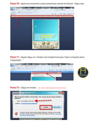 Passo 10 – Aparecerá novamente a barra amarela de controle de ActiveX.. Clique nela..




Passo 11 – Depois clique em “Instalar este Complemento para Todos os Usuários deste
Computador...”




Passo 12 – Clique em instalar... Obs.: Não é a mesma tela que vimos anteriormente..
 