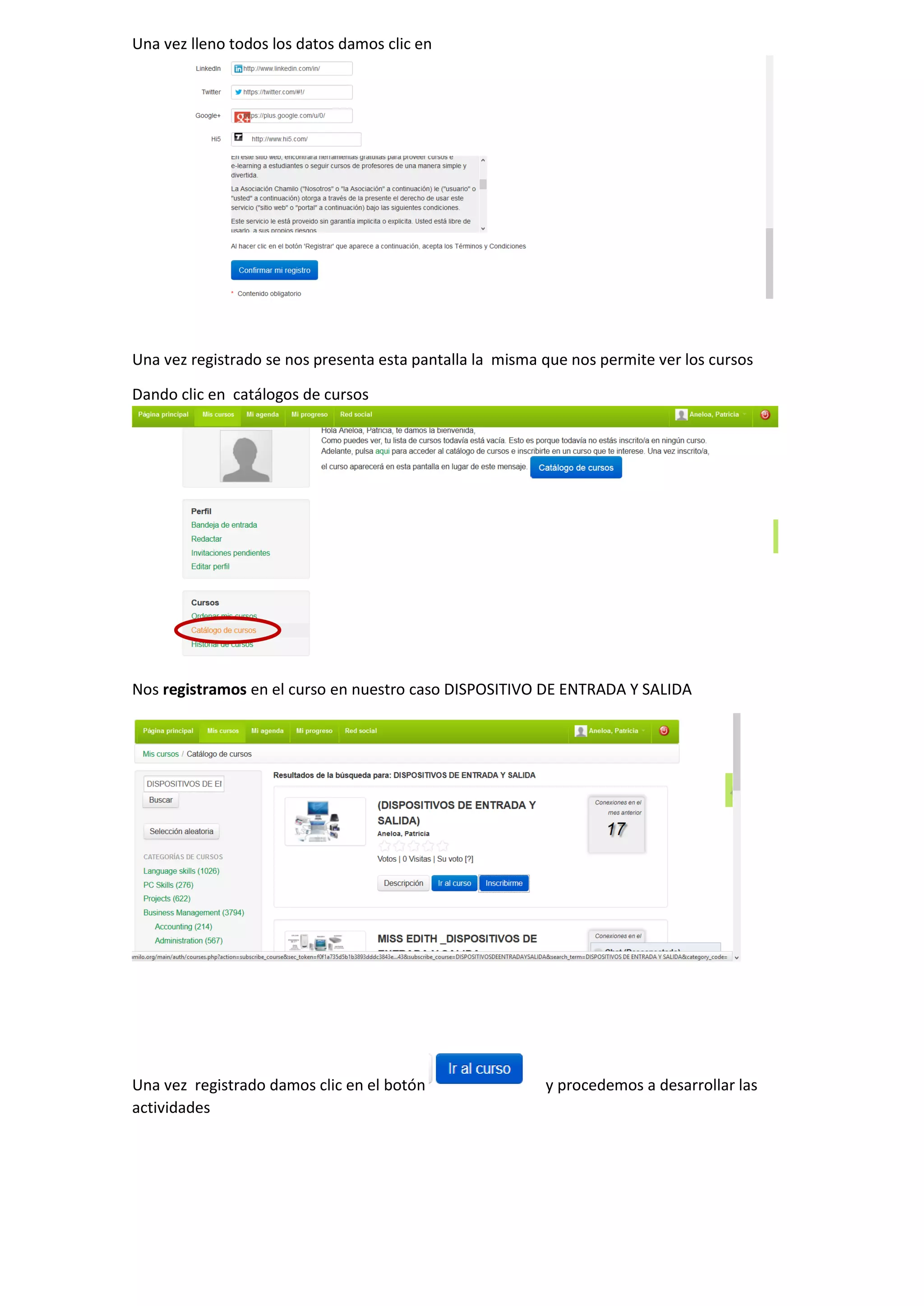 Una vez lleno todos los datos damos clic en
Una vez registrado se nos presenta esta pantalla la misma que nos permite ver los cursos
Dando clic en catálogos de cursos
Nos registramos en el curso en nuestro caso DISPOSITIVO DE ENTRADA Y SALIDA
Una vez registrado damos clic en el botón y procedemos a desarrollar las
actividades
 