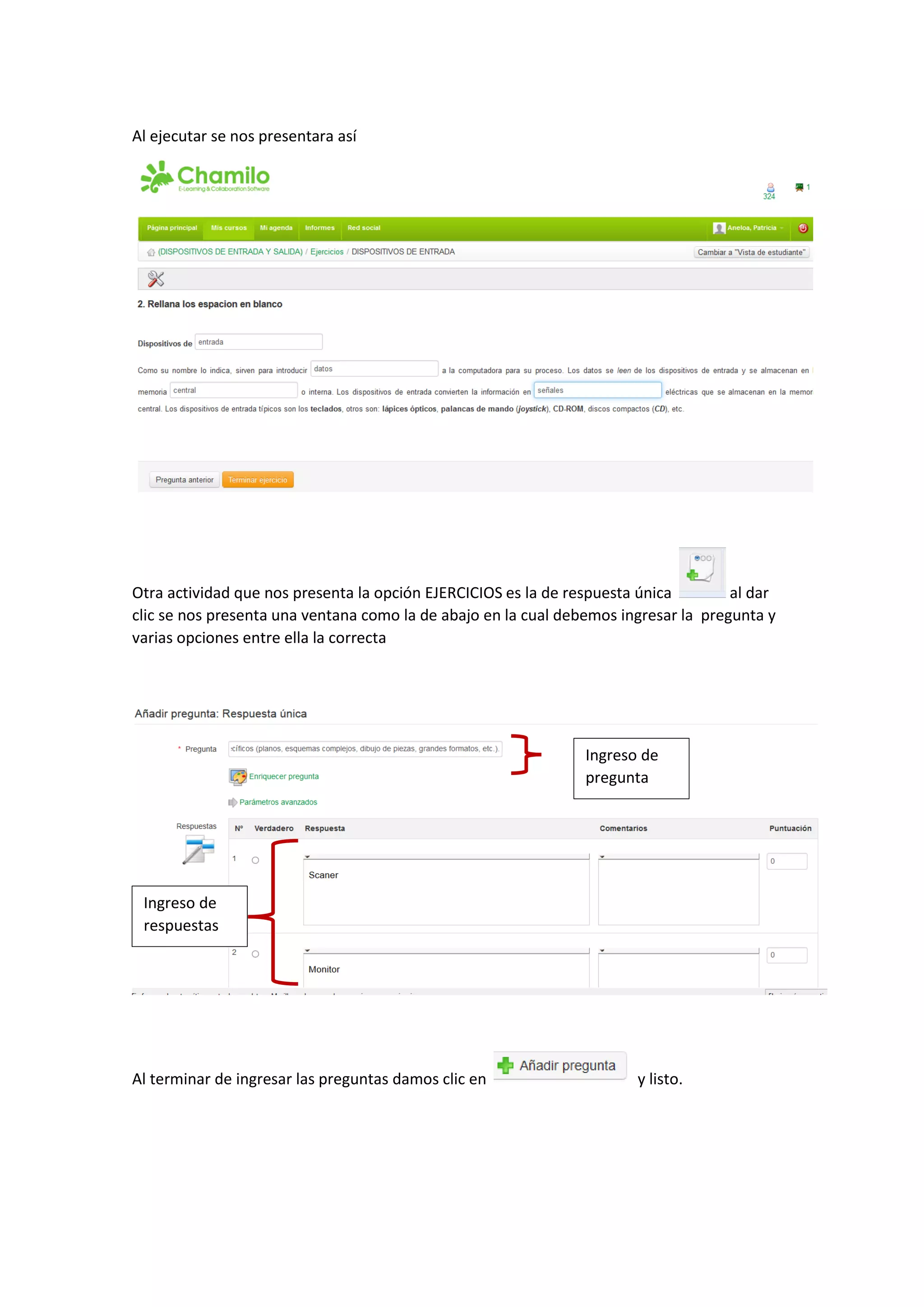 Al ejecutar se nos presentara así
Otra actividad que nos presenta la opción EJERCICIOS es la de respuesta única al dar
clic se nos presenta una ventana como la de abajo en la cual debemos ingresar la pregunta y
varias opciones entre ella la correcta
Al terminar de ingresar las preguntas damos clic en y listo.
Ingreso de
pregunta
Ingreso de
respuestas
 