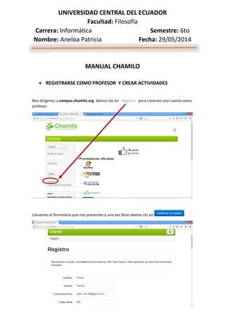 UNIVERSIDAD CENTRAL DEL ECUADOR
Facultad: Filosofía
Carrera: Informática Semestre: 6to
Nombre: Aneloa Patricia Fecha: 29/05/2014
MANUAL CHAMILO
 REGISTRARSE COMO PROFESOR Y CREAR ACTIVIDADES
Nos dirigimos a campus.chamilo.org damos clic en Registro para crearnos una cuenta como
profesor.
Llenamos el formulario que nos presentan y una vez lleno damos clic en
 