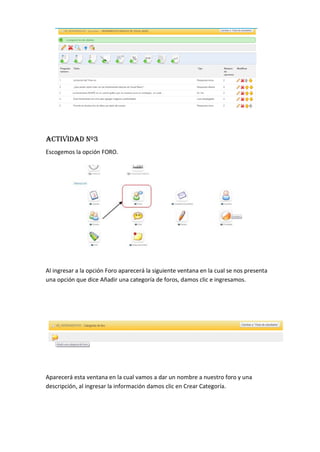 ACTIVIDAD Nº3
Escogemos la opción FORO.
Al ingresar a la opción Foro aparecerá la siguiente ventana en la cual se nos presenta
una opción que dice Añadir una categoría de foros, damos clic e ingresamos.
Aparecerá esta ventana en la cual vamos a dar un nombre a nuestro foro y una
descripción, al ingresar la información damos clic en Crear Categoría.
 