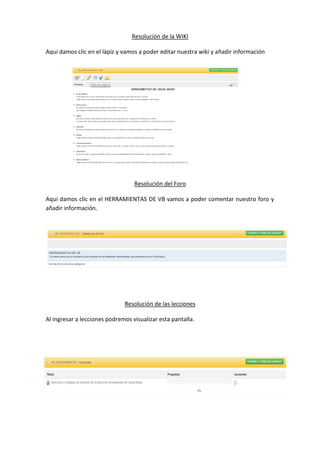 Resolución de la WIKI
Aquí damos clic en el lápiz y vamos a poder editar nuestra wiki y añadir información
Resolución del Foro
Aquí damos clic en el HERRAMIENTAS DE VB vamos a poder comentar nuestro foro y
añadir información.
Resolución de las lecciones
Al ingresar a lecciones podremos visualizar esta pantalla.
 