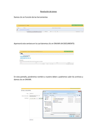 Resolución de tareas
Damos clic en Función de las herramientas
Aparecerá esta ventana en la cual daremos clic en ENVIAR UN DOCUMENTO.
En esta pantalla, pondremos nombre a nuestro deber y podremos subir los archivos y
damos clic en ENVIAR.
 