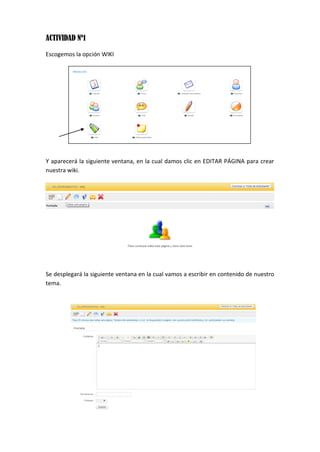 ACTIVIDAD Nº1
Escogemos la opción WIKI
Y aparecerá la siguiente ventana, en la cual damos clic en EDITAR PÁGINA para crear
nuestra wiki.
Se desplegará la siguiente ventana en la cual vamos a escribir en contenido de nuestro
tema.
 