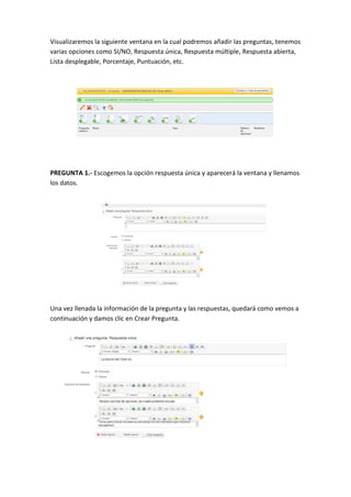 Visualizaremos la siguiente ventana en la cual podremos añadir las preguntas, tenemos
varias opciones como SI/NO, Respuesta única, Respuesta múltiple, Respuesta abierta,
Lista desplegable, Porcentaje, Puntuación, etc.
PREGUNTA 1.- Escogemos la opción respuesta única y aparecerá la ventana y llenamos
los datos.
Una vez llenada la información de la pregunta y las respuestas, quedará como vemos a
continuación y damos clic en Crear Pregunta.
 
