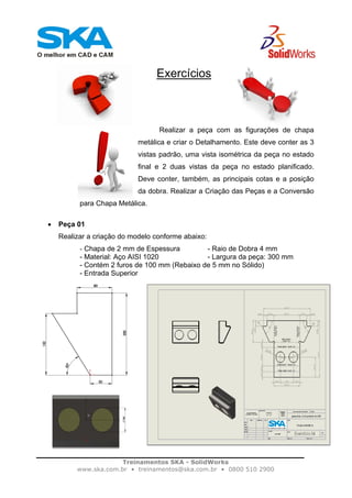 Treinamentos SKA - SolidWorks
www.ska.com.br • treinamentos@ska.com.br • 0800 510 2900
Exercícios
Realizar a peça com as figurações de chapa
metálica e criar o Detalhamento. Este deve conter as 3
vistas padrão, uma vista isométrica da peça no estado
final e 2 duas vistas da peça no estado planificado.
Deve conter, também, as principais cotas e a posição
da dobra. Realizar a Criação das Peças e a Conversão
para Chapa Metálica.
• Peça 01
Realizar a criação do modelo conforme abaixo:
- Chapa de 2 mm de Espessura - Raio de Dobra 4 mm
- Material: Aço AISI 1020 - Largura da peça: 300 mm
- Contém 2 furos de 100 mm (Rebaixo de 5 mm no Sólido)
- Entrada Superior
 