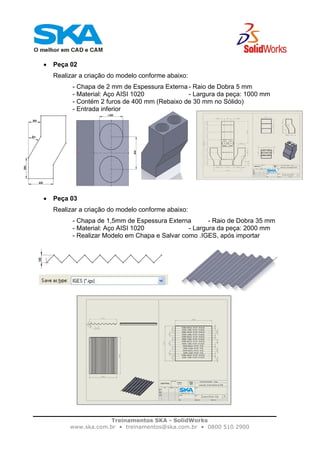 Treinamentos SKA - SolidWorks
www.ska.com.br • treinamentos@ska.com.br • 0800 510 2900
• Peça 02
Realizar a criação do modelo conforme abaixo:
- Chapa de 2 mm de Espessura Externa - Raio de Dobra 5 mm
- Material: Aço AISI 1020 - Largura da peça: 1000 mm
- Contém 2 furos de 400 mm (Rebaixo de 30 mm no Sólido)
- Entrada inferior
• Peça 03
Realizar a criação do modelo conforme abaixo:
- Chapa de 1,5mm de Espessura Externa - Raio de Dobra 35 mm
- Material: Aço AISI 1020 - Largura da peça: 2000 mm
- Realizar Modelo em Chapa e Salvar como .IGES, após importar
 