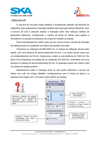 Treinamentos SKA - SolidWorks
www.ska.com.br • treinamentos@ska.com.br • 0800 510 2900
- Dobra com Loft
O recurso de Loft para chapa metálica é amplamente utilizado nas técnicas de
caldeiraria, pois proporciona a transição perfeita entre duas geometrias diferentes. Com
o recurso de Loft é possível realizar a transição entre dois esboços abertos de
geometrias diferentes, configurando o número de linhas de dobras para realizar a
manufatura e a posição da espessura da chapa em relação ao esboço.
Para compreendermos melhor esse recurso, iremos iniciar o estudo da transição
de retângulo para um quadrado com desvio de posição entre eles.
Criaremos um retângulo de 600x1000 mm. O esboço do retângulo deverá estar
aberto, com uma abertura de aproximadamente 20 mm, e os cantos devem estar com
um arredondamento de 30 mm. Copiaremos o plano a uma distância de 1000 mm. No
plano novo iniciaremos um esboço de um quadrado com 500 mm, novamente com uma
abertura no esboço de aproximadamente 20 mm. O quadrado deverá ser criado a 200
mm abaixo do esboço anterior.
Realizaremos então a transição entre os dois perfis utilizando o recurso de
Dobra com Loft, em Chapa Metálica. Configuraremos com 6 linhas de dobra e a
espessura da chapa com 2 mm para o lado externo do esboço.
Reordena a seleção dos esboços
para ajustá-los ou selecioná-los
novamente para conectar os
diferentes pontos de conexões nos
perfis.
Caixa de Seleção
dos Esboços.
Configura a posição e a
espessura da chapa metálica
em relação ao esboço
Configura o número
de linhas de dobra
para manufatura.
Calcula o número de linhas
necessárias para obter o
desvio determinado.
 