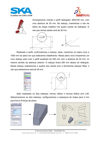 Treinamentos SKA - SolidWorks
www.ska.com.br • treinamentos@ska.com.br • 0800 510 2900
Começaremos criando o perfil retangular, 600x100 mm, com
uma abertura de 20 mm. No esboço, inseriremos o raio de
dobra da chapa metálica nos quatro cantos do retângulo. O
raio que iremos adotar será de 30 mm.
Realizado o perfil, confirmaremos o esboço. Após, criaremos um plano novo a
1000 mm do plano em que estávamos trabalhando. Nesse plano novo iniciaremos um
novo esboço para criar o perfil quadrado de 500 mm com a abertura de 20 mm, no
mesmo sentido da abertura anterior. O esboço ficará 200 mm abaixo do retângulo.
Nesse esboço realizaremos a quebra dos cantos com a ferramenta esboçar filete, o
raio que adotaremos será de 30 mm.
Após realizados os dois esboços, iremos utilizar o recurso Dobra com Loft.
Selecionaremos os dois esboços, configuraremos a espessura da chapa para 2 mm
para fora e 6 linhas de dobra.
 
