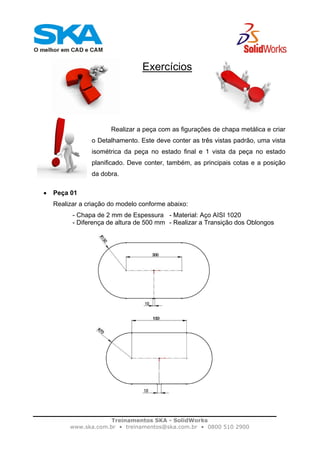 Treinamentos SKA - SolidWorks
www.ska.com.br • treinamentos@ska.com.br • 0800 510 2900
Exercícios
Realizar a peça com as figurações de chapa metálica e criar
o Detalhamento. Este deve conter as três vistas padrão, uma vista
isométrica da peça no estado final e 1 vista da peça no estado
planificado. Deve conter, também, as principais cotas e a posição
da dobra.
• Peça 01
Realizar a criação do modelo conforme abaixo:
- Chapa de 2 mm de Espessura - Material: Aço AISI 1020
- Diferença de altura de 500 mm - Realizar a Transição dos Oblongos
 