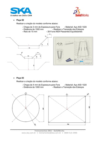 Treinamentos SKA - SolidWorks
www.ska.com.br • treinamentos@ska.com.br • 0800 510 2900
• Peça 02
Realizar a criação do modelo conforme abaixo:
- Chapa de 3 mm de Espessura para Fora - Material: Aço AISI 1020
- Distância de 1500 mm - Realizar a Transição dos Esboços
- Raio de 15 mm - 26 Furos M24 Passantes Equidistantes
• Peça 03
Realizar a criação do modelo conforme abaixo:
- Chapa de 4 mm de Espessura para Fora - Material: Aço AISI 1020
- Distância de 1000 mm - Realizar a Transição dos Esboços
 
