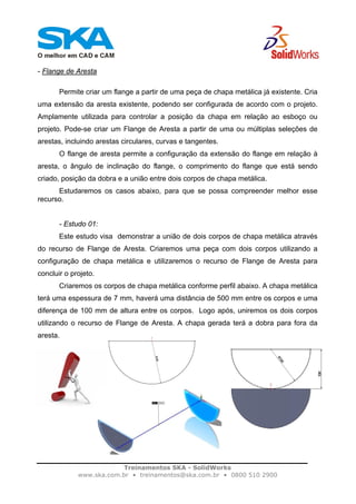 Treinamentos SKA - SolidWorks
www.ska.com.br • treinamentos@ska.com.br • 0800 510 2900
- Flange de Aresta
Permite criar um flange a partir de uma peça de chapa metálica já existente. Cria
uma extensão da aresta existente, podendo ser configurada de acordo com o projeto.
Amplamente utilizada para controlar a posição da chapa em relação ao esboço ou
projeto. Pode-se criar um Flange de Aresta a partir de uma ou múltiplas seleções de
arestas, incluindo arestas circulares, curvas e tangentes.
O flange de aresta permite a configuração da extensão do flange em relação à
aresta, o ângulo de inclinação do flange, o comprimento do flange que está sendo
criado, posição da dobra e a união entre dois corpos de chapa metálica.
Estudaremos os casos abaixo, para que se possa compreender melhor esse
recurso.
- Estudo 01:
Este estudo visa demonstrar a união de dois corpos de chapa metálica através
do recurso de Flange de Aresta. Criaremos uma peça com dois corpos utilizando a
configuração de chapa metálica e utilizaremos o recurso de Flange de Aresta para
concluir o projeto.
Criaremos os corpos de chapa metálica conforme perfil abaixo. A chapa metálica
terá uma espessura de 7 mm, haverá uma distância de 500 mm entre os corpos e uma
diferença de 100 mm de altura entre os corpos. Logo após, uniremos os dois corpos
utilizando o recurso de Flange de Aresta. A chapa gerada terá a dobra para fora da
aresta.
 