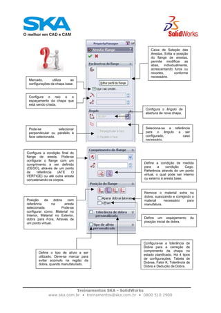 Treinamentos SKA - SolidWorks
www.ska.com.br • treinamentos@ska.com.br • 0800 510 2900
Caixa de Seleção das
Arestas. Edita a posição
do flange de arestas,
permite modificar as
abas, individualmente,
acrescentando furos ou
recortes, conforme
necessário.
Marcado, utiliza as
configurações da chapa base.
Configura o raio e o
espaçamento da chapa que
está sendo criada.
Configura o ângulo de
abertura da nova chapa.
Seleciona-se a referência
para o ângulo a ser
configurado, caso
necessário.
Pode-se selecionar
perpendicular ou paralelo à
face selecionada.
Configura a condição final do
flange de aresta. Pode-se
configurar o flange com um
comprimento a ser definido
(CEGO), através de um ponto
de referência (ATÉ O
VERTICE) ou até outra aresta
concatenando os corpos.
Define a condição de medida
para a condição Cego.
Referência através de um ponto
virtual, o qual pode ser interno
ou externo à aresta base.
Posição da dobra com
referência na aresta
selecionada. Pode-se
configurar como: Material no
Interior, Material no Exterior,
dobra para Fora, Através de
um ponto virtual.
Remove o material extra na
dobra, suavizando e corrigindo o
material necessário para
manufatura.
Define um espaçamento da
posição inicial de dobra.
Configura-se a tolerância de
Dobra para a correção de
comprimento da chapa no
estado planificado. Há 4 tipos
de configurações: Tabela de
Dobras, Fator K, Tolerância de
Dobra e Dedução de Dobra.
Define o tipo de alívio a ser
utilizado. Deve-se marcar para
evitar acúmulo na região da
dobra, quando manufaturado.
 