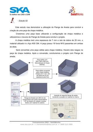 Treinamentos SKA - SolidWorks
www.ska.com.br • treinamentos@ska.com.br • 0800 510 2900
- Estudo 02:
Este estudo visa demonstrar a utilização do Flange de Aresta para concluir a
criação de uma peça de chapa metálica.
Criaremos uma peça base utilizando a configuração de chapa metálica e
utilizaremos o recurso de Flange de Aresta para concluir o projeto.
A chapa metálica terá uma espessura de 7 mm e raio de dobra de 20 mm, o
material utilizado é o Aço AISI 304. A peça possui 16 furos M10 passantes em ambas
as abas.
Será convertida uma peça sólida para chapa metálica. Haverá dois rasgos na
peça de chapa metálica. Após a conversão, concluiremos o projeto com Flange de
aresta.
Peça sólida com
300 x 500 x 600 mm.
Dois esboços em faces
distintas.
Peça sólida convertida
para chapa metálica.
Chapa com 7 mm, raio
de dobra de 20 mm,
espessura para fora.
Flange de Aresta com 250 mm de
comprimento com ponto virtual externo.
110º de ângulo em relação à aresta.
Dobra com material no exterior.
Inserção do segundo flange de aresta
mantendo a posição do material no interno.
 