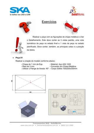 Treinamentos SKA - SolidWorks
www.ska.com.br • treinamentos@ska.com.br • 0800 510 2900
Exercícios
Realizar a peça com as figurações de chapa metálica e criar
o Detalhamento. Este deve conter as 3 vistas padrão, uma vista
isométrica da peça no estado final e 1 vista da peça no estado
planificado. Deve conter, também, as principais cotas e a posição
da dobra.
• Peça 01
Realizar a criação do modelo conforme abaixo:
- Chapa de 1 mm de Esp. - Material: Aço AISI 1020
- Raio de 3 mm - Converter em Chapa Metálica
- Utilizar o Flange de Aresta: 45º – Corpo Sólido 100x200x300mm
 