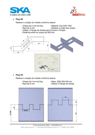 Treinamentos SKA - SolidWorks
www.ska.com.br • treinamentos@ska.com.br • 0800 510 2900
• Peça 02
Realizar a criação do modelo conforme abaixo:
- Chapa de 2 mm de Esp. - Material: Aço AISI 1020
- Raio de 4 mm - Realizar a união dos corpos
- Utilizar o Flange de Aresta para Concluir o Projeto
- Distância entre os corpos de 500 mm
• Peça 03
Realizar a criação do modelo conforme abaixo:
- Chapa de 2 mm de Esp. - Base: 200x100x150 mm
- Raio de 4 mm - Utilizar o Flange de Aresta
 