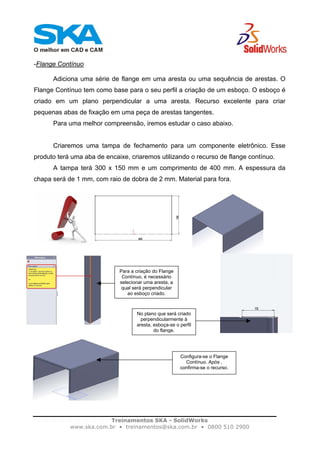 Treinamentos SKA - SolidWorks
www.ska.com.br • treinamentos@ska.com.br • 0800 510 2900
-Flange Contínuo
Adiciona uma série de flange em uma aresta ou uma sequência de arestas. O
Flange Contínuo tem como base para o seu perfil a criação de um esboço. O esboço é
criado em um plano perpendicular a uma aresta. Recurso excelente para criar
pequenas abas de fixação em uma peça de arestas tangentes.
Para uma melhor compreensão, iremos estudar o caso abaixo.
Criaremos uma tampa de fechamento para um componente eletrônico. Esse
produto terá uma aba de encaixe, criaremos utilizando o recurso de flange contínuo.
A tampa terá 300 x 150 mm e um comprimento de 400 mm. A espessura da
chapa será de 1 mm, com raio de dobra de 2 mm. Material para fora.
Para a criação do Flange
Contínuo, é necessário
selecionar uma aresta, a
qual será perpendicular
ao esboço criado.
No plano que será criado
perpendicularmente à
aresta, esboça-se o perfil
do flange.
Configura-se o Flange
Contínuo. Após ,
confirma-se o recurso.
 