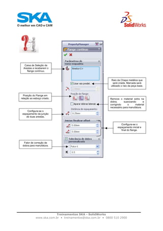 Treinamentos SKA - SolidWorks
www.ska.com.br • treinamentos@ska.com.br • 0800 510 2900
Caixa de Seleção de
Arestas a receberem o
flange contínuo.
Raio da Chapa metálica que
será criada. Marcada será
utilizado o raio da peça base.
Posição do Flange em
relação ao esboço criado. Remove o material extra na
dobra, suavizando e
corrigindo o material
necessário para manufatura.
Configura-se o
espaçamento da junção
de duas arestas.
Configura-se o
espaçamento inicial e
final do flange.
Fator de correção de
dobra para manufatura.
 