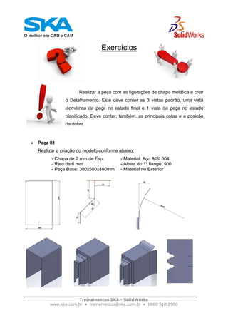 Treinamentos SKA - SolidWorks
www.ska.com.br • treinamentos@ska.com.br • 0800 510 2900
Exercícios
Realizar a peça com as figurações de chapa metálica e criar
o Detalhamento. Este deve conter as 3 vistas padrão, uma vista
isométrica da peça no estado final e 1 vista da peça no estado
planificado. Deve conter, também, as principais cotas e a posição
da dobra.
• Peça 01
Realizar a criação do modelo conforme abaixo:
- Chapa de 2 mm de Esp. - Material: Aço AISI 304
- Raio de 6 mm - Altura do 1º flange: 500
- Peça Base: 300x500x400mm - Material no Exterior
 