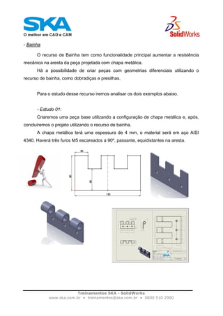 Treinamentos SKA - SolidWorks
www.ska.com.br • treinamentos@ska.com.br • 0800 510 2900
- Bainha
O recurso de Bainha tem como funcionalidade principal aumentar a resistência
mecânica na aresta da peça projetada com chapa metálica.
Há a possibilidade de criar peças com geometrias diferenciais utilizando o
recurso de bainha, como dobradiças e presilhas.
Para o estudo desse recurso iremos analisar os dois exemplos abaixo.
- Estudo 01:
Criaremos uma peça base utilizando a configuração de chapa metálica e, após,
concluiremos o projeto utilizando o recurso de bainha.
A chapa metálica terá uma espessura de 4 mm, o material será em aço AISI
4340. Haverá três furos M5 escareados a 90º, passante, equidistantes na aresta.
 