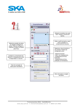 Treinamentos SKA - SolidWorks
www.ska.com.br • treinamentos@ska.com.br • 0800 510 2900
Seleção de arestas nas quais
será inserido o recurso de
bainha.
Edita o perfil da bainha, assim
como a posição e o
comprimento do recurso.
Seleciona posição da dobra
em relação à seleção de
aresta. Pode-se configurar o
material no interior ou Dobra
para Fora. Seleciona o tipo de bainha a
ser inserido. Poderá ser
configurado como:
- Material Fechado
- Abrir, com espaçamento
- Acabamento em Arco
Estendido
- Acabamento em Arco
(Utilizado na Fechadura)
Configura o comprimento da
Bainha e o Espaçamento entre
a chapa base e o recurso.
Fator de correção de
dobra para manufatura.
Alivio de tensão na região
da Dobra.
 