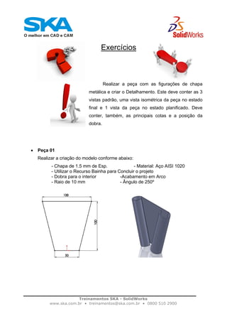 Treinamentos SKA - SolidWorks
www.ska.com.br • treinamentos@ska.com.br • 0800 510 2900
Exercícios
Realizar a peça com as figurações de chapa
metálica e criar o Detalhamento. Este deve conter as 3
vistas padrão, uma vista isométrica da peça no estado
final e 1 vista da peça no estado planificado. Deve
conter, também, as principais cotas e a posição da
dobra.
• Peça 01
Realizar a criação do modelo conforme abaixo:
- Chapa de 1.5 mm de Esp. - Material: Aço AISI 1020
- Utilizar o Recurso Bainha para Concluir o projeto
- Dobra para o interior -Acabamento em Arco
- Raio de 10 mm - Ângulo de 250º
 
