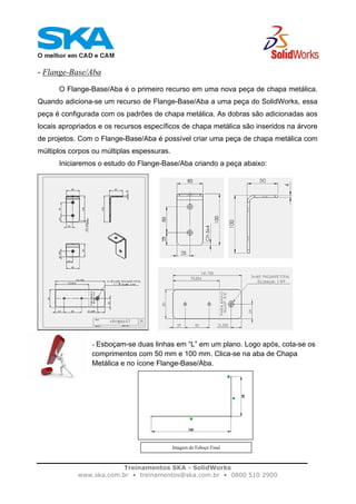 Treinamentos SKA - SolidWorks
www.ska.com.br • treinamentos@ska.com.br • 0800 510 2900
- Flange-Base/Aba
O Flange-Base/Aba é o primeiro recurso em uma nova peça de chapa metálica.
Quando adiciona-se um recurso de Flange-Base/Aba a uma peça do SolidWorks, essa
peça é configurada com os padrões de chapa metálica. As dobras são adicionadas aos
locais apropriados e os recursos específicos de chapa metálica são inseridos na árvore
de projetos. Com o Flange-Base/Aba é possível criar uma peça de chapa metálica com
múltiplos corpos ou múltiplas espessuras.
Iniciaremos o estudo do Flange-Base/Aba criando a peça abaixo:
- Esboçam-se duas linhas em “L” em um plano. Logo após, cota-se os
comprimentos com 50 mm e 100 mm. Clica-se na aba de Chapa
Metálica e no ícone Flange-Base/Aba.
Imagem do Esboço Final
 