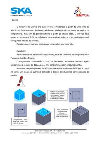 Treinamentos SKA - SolidWorks
www.ska.com.br • treinamentos@ska.com.br • 0800 510 2900
- Desvio
O Recurso de Desvio cria duas dobras simultâneas a partir de uma linha de
referência. Para o recurso de desvio, a linha de referência não necessita ter medida de
comprimento, mas sim de posicionamento a partir da chapa base. O esboço deve
conter somente uma linha de referência para a primeira dobra, a segunda dobra será
configurada através do recurso.
Estudaremos o exemplo abaixo para uma melhor compreensão.
Estudo 01:
Realizaremos um estudo utilizando os recursos de: Converte em chapa metálica,
Flange de Aresta e Desvio.
Começaremos convertendo o cubo, de 50x50mm, em chapa metálica. Após,
aplicaremos o recurso de desvio e, por fim, concluiremos com o recurso bainha.
A espessura da chapa será de 0,75 mm, o material será o aço AISI 304. A chapa
irá conter um rasgo no qual será colocada o desvio, concluiremos com o recurso de
bainha.
Na face em destaque,
criaremos um esboço
para inserir o rasgo.
Esboçaremos um
quadrado de 25 mm.
Após, clicaremos
no recurso de
Desvio e
selecionaremos a
face em destaque.
Esboçaremos uma
linha que servirá de
início do desvio.
 