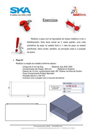 Treinamentos SKA - SolidWorks
www.ska.com.br • treinamentos@ska.com.br • 0800 510 2900
Exercícios
Realizar a peça com as figurações de chapa metálica e criar o
Detalhamento. Este deve conter as 3 vistas padrão, uma vista
isométrica da peça no estado final e 1 vista da peça no estado
planificado. Deve conter, também, as principais cotas e a posição
da dobra.
• Peça 01
Realizar a criação do modelo conforme abaixo:
- Chapa de 2 mm de Esp. - Material: Aço AISI 1020
- Comprimento da Chapa: 300 mm - Material no Exterior
- Desvio de 12 mm, comprimento total, 90º, Dobrar na linha de Centro
- Fixar Comprimento Projeto Marcado
- Posição desvio a 100 mm
- Concluir com o projeto com o recurso de bainha
Configuração
da bainha
 