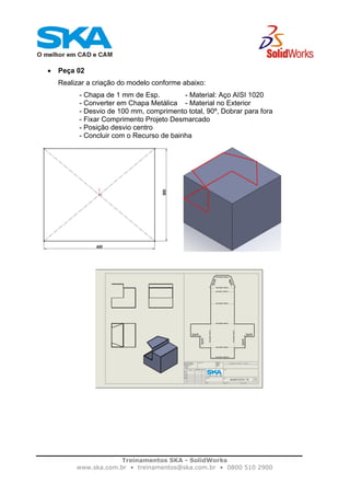 Treinamentos SKA - SolidWorks
www.ska.com.br • treinamentos@ska.com.br • 0800 510 2900
• Peça 02
Realizar a criação do modelo conforme abaixo:
- Chapa de 1 mm de Esp. - Material: Aço AISI 1020
- Converter em Chapa Metálica - Material no Exterior
- Desvio de 100 mm, comprimento total, 90º, Dobrar para fora
- Fixar Comprimento Projeto Desmarcado
- Posição desvio centro
- Concluir com o Recurso de bainha
 