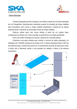 Treinamentos SKA - SolidWorks
www.ska.com.br • treinamentos@ska.com.br • 0800 510 2900
- Dobra Esboçada
A Dobra Esboçada permite configurar uma dobra a partir de uma linha esboçada
em um Flange/Aba. Extremamente importante quando há restrição de chapa metálica
para manufatura, pois cria-se a chapa metálica planificada e inserem-se as dobras
posteriormente, mantendo as dimensões iniciais da chapa metálica.
Pode-se utilizar para criar novas dobras a partir de um projeto base,
configurando as dobras com maior precisão ou partindo de um projeto planificado.
Para uma melhor ilustração do recurso, observa-se o exemplo abaixo:
Criaremos uma peça simples para mostrar o recurso de dobra esboçada, um
retângulo com 100x300, espessura da chapa 3 mm. A dobra esboçada ficará a 100 mm
da aresta da peça, a dobra será para fora. O comprimento da linha de base para inserir
a dobra não é relevante, porém a sua posição em relação à dobra é de extrema
importância.
 
