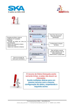Treinamentos SKA - SolidWorks
www.ska.com.br • treinamentos@ska.com.br • 0800 510 2900
Face Fixa, face na qual
ficará fixa durante a
planificação.Posições de Dobra: pode-se
configurar em 4 posições
diferentes:
- Posição da dobra em cima da
linha esboçada
- Dobra com material no interior
- Dobra para fora
- Dobra com material no Exterior
Configuração do ângulo
de dobra.
Raio de Dobra, quando
marcado utilizará o raio de
dobra especificado
anteriormente, na peça base.
Fator de correção da
dobra para manufatura.
O recurso de Dobra Esboçada aceita
somente linhas, e estas não devem se
interceptar.
Aceita múltiplas dobras para um
mesmo recurso com a mesma
configuração de dobra, respeitando o
requisito acima.
 