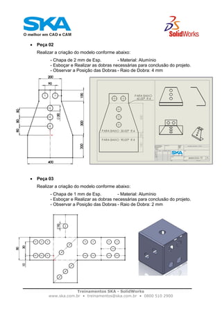 Treinamentos SKA - SolidWorks
www.ska.com.br • treinamentos@ska.com.br • 0800 510 2900
• Peça 02
Realizar a criação do modelo conforme abaixo:
- Chapa de 2 mm de Esp. - Material: Alumínio
- Esboçar e Realizar as dobras necessárias para conclusão do projeto.
- Observar a Posição das Dobras - Raio de Dobra: 4 mm
• Peça 03
Realizar a criação do modelo conforme abaixo:
- Chapa de 1 mm de Esp. - Material: Alumínio
- Esboçar e Realizar as dobras necessárias para conclusão do projeto.
- Observar a Posição das Dobras - Raio de Dobra: 2 mm
 