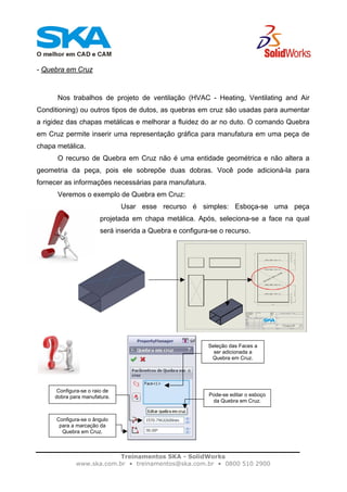 Treinamentos SKA - SolidWorks
www.ska.com.br • treinamentos@ska.com.br • 0800 510 2900
- Quebra em Cruz
Nos trabalhos de projeto de ventilação (HVAC - Heating, Ventilating and Air
Conditioning) ou outros tipos de dutos, as quebras em cruz são usadas para aumentar
a rigidez das chapas metálicas e melhorar a fluidez do ar no duto. O comando Quebra
em Cruz permite inserir uma representação gráfica para manufatura em uma peça de
chapa metálica.
O recurso de Quebra em Cruz não é uma entidade geométrica e não altera a
geometria da peça, pois ele sobrepõe duas dobras. Você pode adicioná-la para
fornecer as informações necessárias para manufatura.
Veremos o exemplo de Quebra em Cruz:
Usar esse recurso é simples: Esboça-se uma peça
projetada em chapa metálica. Após, seleciona-se a face na qual
será inserida a Quebra e configura-se o recurso.
Seleção das Faces a
ser adicionada a
Quebra em Cruz.
Pode-se editar o esboço
da Quebra em Cruz.
Configura-se o raio de
dobra para manufatura.
Configura-se o ângulo
para a marcação da
Quebra em Cruz.
 