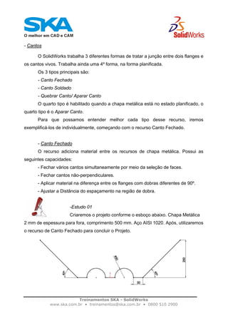 Treinamentos SKA - SolidWorks
www.ska.com.br • treinamentos@ska.com.br • 0800 510 2900
- Cantos
O SolidWorks trabalha 3 diferentes formas de tratar a junção entre dois flanges e
os cantos vivos. Trabalha ainda uma 4º forma, na forma planificada.
Os 3 tipos principais são:
- Canto Fechado
- Canto Soldado
- Quebrar Canto/ Aparar Canto
O quarto tipo é habilitado quando a chapa metálica está no estado planificado, o
quarto tipo é o Aparar Canto.
Para que possamos entender melhor cada tipo desse recurso, iremos
exemplificá-los de individualmente, começando com o recurso Canto Fechado.
- Canto Fechado
O recurso adiciona material entre os recursos de chapa metálica. Possui as
seguintes capacidades:
- Fechar vários cantos simultaneamente por meio da seleção de faces.
- Fechar cantos não-perpendiculares.
- Aplicar material na diferença entre os flanges com dobras diferentes de 90º.
- Ajustar a Distância do espaçamento na região de dobra.
-Estudo 01
Criaremos o projeto conforme o esboço abaixo. Chapa Metálica
2 mm de espessura para fora, comprimento 500 mm. Aço AISI 1020. Após, utilizaremos
o recurso de Canto Fechado para concluir o Projeto.
 