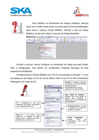 Treinamentos SKA - SolidWorks
www.ska.com.br • treinamentos@ska.com.br • 0800 510 2900
Para habilitar as ferramentas de chapas metálicas, deve-se
clicar com o botão direito sobre uma das abas do CommandManager,
após sobre a palavra Chapa Metálica. Inserido a aba de Chapa
Metálica, pronto para utilizar o recurso de Flange-Base/Aba.
Iniciado o recurso, iremos configurar as dimensões da chapa que será criada.
Para a configuração, será aberto um configurador (Property Manager) do lado
esquerdo do SolidWorks.
Configuraremos a Chapa Metálica com 50 mm de extrusão na Direção 1, 4 mm
de Espessura de Chapa, 8 mm de raio de dobra, Fator K com 0.5 e Alívio Automático
Retangular com razão de 0.5. Direção 1 = Realiza a extrusão
do recurso de Chapa Metálica
na ferramenta de
Flange-Base/Aba. Iremos
adotar 50 mm, Plano Médio.
Usar Tabela de Calibres =
Pode-se usar uma tabela do
EXCEL para configurar a
espessura e o raio de dobra da
Chapa Metálica.
T1 = Configura-se a que terá
Espessura da Chapa. Utilizaremos
com a dimensão de 4 mm. Direção Inversa = Inverte
a posição da chapa em
relação ao esboço.
Fator K = é um valor X que
determina a posição da linha
Neutra para o cálculo de dobra.
Adotaremos a razão de 0.5
Alívio Automático =
Insere cortes de
automáticos para alívio
nas dobras.
 
