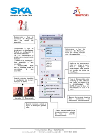 Treinamentos SKA - SolidWorks
www.ska.com.br • treinamentos@ska.com.br • 0800 510 2900
Seleciona-se a face da
espessura do flange/aba.
Face que deverá ser
estendida.
Seleciona-se a face da
espessura do flange/aba.
Face que deverá coincidir
com a face estendida.
Configura-se o tipo de
junção entre os dois flanges.
Poderá ser configurado de
três formas diferentes:
- A TOPO: Espaçamento na
junção para preenchimento
de solda.
- SOBREPOR: Sobrepõe a
face estendida à face
coincidida
- POSICIONAR POR
BAIXO: Sobrepõe a face de
coincidência à face
estendida.
Distância de espaçamento
entre um flange e outro.
Pode-se configurar um
espaçamento para realizar
um cordão de solda na
manufatura.
Taxa de Sobreposição entre
um flange e outro. Utilizado
nos cantos de SOBREPOR
e POSICIONAR POR
BAIXO. O valor é dado em
Porcentagem no qual 1 é
100%.
Quando marcada desabilita
a visualização da abertura
na região da dobra.
Marcada Desmarcada
Quando desmarcada, todas as
faces coplanares são
selecionadas.automaticamente.
Quando marcado, estreita a
região da dobra para grandes
raios.
Quando marcado seleciona a
face a coincidir com a seleção
da face a estender
automaticamente.
 