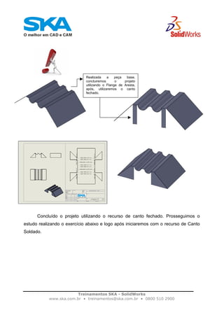 Treinamentos SKA - SolidWorks
www.ska.com.br • treinamentos@ska.com.br • 0800 510 2900
Concluído o projeto utilizando o recurso de canto fechado. Prosseguimos o
estudo realizando o exercício abaixo e logo após iniciaremos com o recurso de Canto
Soldado.
Realizada a peça base,
concluiremos o projeto
utilizando o Flange de Aresta,
após, utilizaremos o canto
fechado.
 