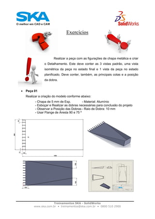 Treinamentos SKA - SolidWorks
www.ska.com.br • treinamentos@ska.com.br • 0800 510 2900
Exercícios
Realizar a peça com as figurações de chapa metálica e criar
o Detalhamento. Este deve conter as 3 vistas padrão, uma vista
isométrica da peça no estado final e 1 vista da peça no estado
planificado. Deve conter, também, as principais cotas e a posição
da dobra.
• Peça 01
Realizar a criação do modelo conforme abaixo:
- Chapa de 5 mm de Esp. - Material: Alumínio
- Esboçar e Realizar as dobras necessárias para conclusão do projeto
- Observar a Posição das Dobras - Raio de Dobra: 10 mm
- Usar Flange de Aresta 90 e 75 º
 
