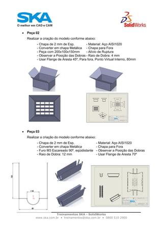 Treinamentos SKA - SolidWorks
www.ska.com.br • treinamentos@ska.com.br • 0800 510 2900
• Peça 02
Realizar a criação do modelo conforme abaixo:
- Chapa de 2 mm de Esp. - Material: Aço AISI1020
- Converter em chapa Metálica - Chapa para Fora
- Peça com 200x100x150mm - Alívio de Ruptura
- Observar a Posição das Dobras - Raio de Dobra: 4 mm
- Usar Flange de Aresta 45º, Para fora, Ponto Virtual Interno, 80mm
• Peça 03
Realizar a criação do modelo conforme abaixo:
- Chapa de 2 mm de Esp. - Material: Aço AISI1020
- Converter em chapa Metálica - Chapa para Fora
- Furo M3 Escareado 90º, eqüidistante - Observar a Posição das Dobras
- Raio de Dobra: 12 mm - Usar Flange de Aresta 70º
 