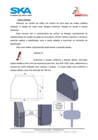 Treinamentos SKA - SolidWorks
www.ska.com.br • treinamentos@ska.com.br • 0800 510 2900
- Canto Soldado
Adiciona um cordão de solda nos cantos de uma peça de chapa metálica
dobrada. A adição de solda inclui flanges contínuos, flanges de aresta e cantos
fechados.
Esse recurso tem a característica de unificar os flanges, reproduzindo as
características do cordão de solda da manufatura. Porém mesmo inserindo o recurso é
possível realizar a planificação, pois o canto soldado é suprimido no momento da
planificação.
Para uma melhor compreensão observemos o exemplo abaixo:
-Estudo 01
Criaremos o projeto conforme o esboço abaixo. Converter
chapa metálica com 6 mm de espessura para fora. Aço AISI 1020. Após, utilizaremos o
recurso de Canto Soldado para concluir o projeto. O corpo sólido será conforme o
esboço abaixo, com uma extrusão de 140 mm.
Canto
Soldado
Chapa
Planificada
com Canto
Soldado
 