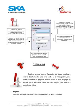 Treinamentos SKA - SolidWorks
www.ska.com.br • treinamentos@ska.com.br • 0800 510 2900
Exercícios
Realizar a peça com as figurações de chapa metálica e
criar o Detalhamento. Este deve conter as 3 vistas padrão, uma
vista isométrica da peça no estado final e 1 vista da peça no
estado planificado. Deve conter, também, as principais cotas e a
posição da dobra.
• Peça 01
Utilizar o Recurso de Canto Soldado nas Peças do Exercício anterior.
Seleção das faces a
receberem o cordão de solda.
Seleciona-se a face da
espessura da chapa metálica.
Determina o limite de
comprimento do cordão de solda
na junção dos flanges.
Desmarcada realizará um cordão
de solda ao longo de toda face.
Adiciona um raio de filete na
no cordão de solda. O raio do
filete precisa ser menor que
um arco tangente conectando
as arestas externas.
Adiciona uma aparência de
soldagem no material
adicionado. Representação
sombreada.
Adiciona um símbolo de solda
para manufatura, Solda de
Topo com o valor do raio.
 