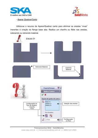 Treinamentos SKA - SolidWorks
www.ska.com.br • treinamentos@ska.com.br • 0800 510 2900
- Aparar Quebrar/Canto
Utiliza-se o recurso de Aparar/Quebrar canto para eliminar as arestas “vivas”
inerentes à criação do flange base aba. Realiza um chanfro ou filete nas arestas,
colocando ou retirando material.
Estudo 01
Inserindo
Material
Retirando Material.
Seleção das arestasConfiguração do
Tipo de Quebra:
- Chanfro
- Filete
Configuração
do Raio
 