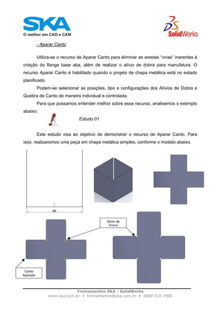 Treinamentos SKA - SolidWorks
www.ska.com.br • treinamentos@ska.com.br • 0800 510 2900
- Aparar Canto
Utiliza-se o recurso de Aparar Canto para eliminar as arestas “vivas” inerentes à
criação do flange base aba, além de realizar o alívio de dobra para manufatura. O
recurso Aparar Canto é habilitado quando o projeto de chapa metálica está no estado
planificado.
Podem-se selecionar as posições, tipo e configurações dos Alívios de Dobra e
Quebra de Canto de maneira individual e controlada.
Para que possamos entender melhor sobre esse recurso, analisemos o exemplo
abaixo:
Estudo 01
Este estudo visa ao objetivo de demonstrar o recurso de Aparar Canto. Para
isso, realizaremos uma peça em chapa metálica simples, conforme o modelo abaixo.
Alívio de
Dobra
Canto
Aparado
 