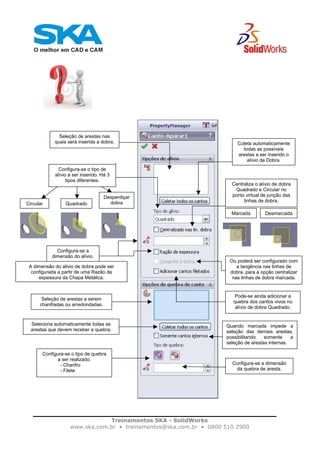 Treinamentos SKA - SolidWorks
www.ska.com.br • treinamentos@ska.com.br • 0800 510 2900
Seleção de arestas nas
quais será inserida a dobra. Coleta automaticamente
todas as possíveis
arestas a ser inserido o
alívio de Dobra.
Configura-se o tipo de
alívio a ser inserido. Há 3
tipos diferentes.
Circular
Desperdiçar
dobraQuadrado
Centraliza o alívio de dobra
Quadrado e Circular no
ponto virtual de junção das
linhas de dobra.
Marcada Desmarcada
Configura-se a
dimensão do alívio.
A dimensão do alivio de dobra pode ser
configurada a partir de uma Razão da
espessura da Chapa Metálica.
Ou poderá ser configurado com
a tangência nas linhas de
dobra, para a opção centralizar
nas linhas de dobra marcada.
Pode-se ainda adicionar a
quebra dos cantos vivos no
alívio de dobra Quadrado.
Seleção de arestas a serem
chanfradas ou arredondadas.
Seleciona automaticamente todas as
arestas que devem receber a quebra.
Quando marcada impede a
seleção das demais arestas,
possibilitando somente a
seleção de arestas internas.
Configura-se o tipo de quebra
a ser realizado.
- Chanfro
- Filete
Configura-se a dimensão
da quebra de aresta.
 