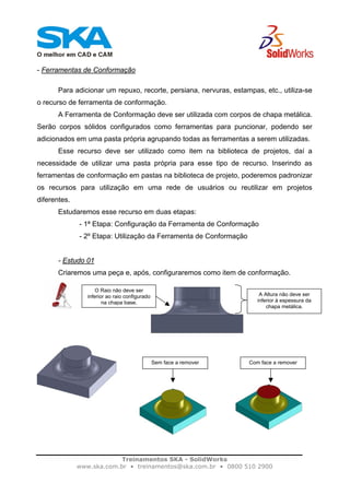 Treinamentos SKA - SolidWorks
www.ska.com.br • treinamentos@ska.com.br • 0800 510 2900
- Ferramentas de Conformação
Para adicionar um repuxo, recorte, persiana, nervuras, estampas, etc., utiliza-se
o recurso de ferramenta de conformação.
A Ferramenta de Conformação deve ser utilizada com corpos de chapa metálica.
Serão corpos sólidos configurados como ferramentas para puncionar, podendo ser
adicionados em uma pasta própria agrupando todas as ferramentas a serem utilizadas.
Esse recurso deve ser utilizado como item na biblioteca de projetos, daí a
necessidade de utilizar uma pasta própria para esse tipo de recurso. Inserindo as
ferramentas de conformação em pastas na biblioteca de projeto, poderemos padronizar
os recursos para utilização em uma rede de usuários ou reutilizar em projetos
diferentes.
Estudaremos esse recurso em duas etapas:
- 1ª Etapa: Configuração da Ferramenta de Conformação
- 2º Etapa: Utilização da Ferramenta de Conformação
- Estudo 01
Criaremos uma peça e, após, configuraremos como item de conformação.
A Altura não deve ser
inferior à espessura da
chapa metálica.
O Raio não deve ser
inferior ao raio configurado
na chapa base.
Com face a removerSem face a remover
 