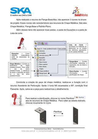 Treinamentos SKA - SolidWorks
www.ska.com.br • treinamentos@ska.com.br • 0800 510 2900
Após realizado o recurso de Flange-Base/Aba, irão aparecer 3 ícones na árvore
de projeto. Esses ícones são característicos aos recursos de Chapa Metálica. São eles:
Chapa Metálica, Flange-Base e Padrão-Plano.
Além desses itens irão aparecer duas pastas, a pasta de Equações e a pasta de
Lista de corte.
Concluída a criação da peça de chapa metálica, realiza-se a furação com o
recurso Assistente de Perfuração. Serão 3 furos M5 escareados a 90º, condição final
Passante. Após, salva-se a peça para realizarmos o detalhamento.
Para realizar a planificação, clica-se no ícone Planificar
aba de recursos de Chapa Metálica. Para voltar ao estado dobrado,
clica-se novamente no ícone.
Equações = Criam
relações matemáticas
entre as dimensões do
modelo.
Lista de Corte =
reconhece os materiais ao
determinar se os corpos
são idênticos, agrupando-
os em pastas distintas.
Plano-Padrão = Contém
informações de
planificação da chapa.
Flange-Base = Contém
informações referentes à
espessura, raio de dobra e
extrusão.
Chapa Metálica = Contém os
parâmetros de dobra
predeterminados. Para editar
o raio de dobra
predeterminado, a tolerância
de dobra, a dedução de dobra
ou o tipo de alívio
predeterminado.
Planificar
 