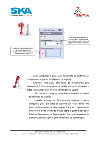 Treinamentos SKA - SolidWorks
www.ska.com.br • treinamentos@ska.com.br • 0800 510 2900
Após configurada a peça como ferramenta de conformação,
configuraremos a pasta da Biblioteca de projetos.
Criaremos uma pasta com nome de “Ferramentas para
Conformação”. Esta pasta deve ser criada em um local comum a
todos os usuários ou em um local conhecido pelo usuário.
Concluindo a criação da pasta, iremos apontá-la nos locais
da Biblioteca de projetos.
Inserida a pasta na Biblioteca de projetos, podemos
configurá-la para que todos os arquivos que estão dentro dela
sejam de ferramentas de conformação. Para isso, basta apenas
clicar com o botão direito do mouse sobre a pasta e selecionar
“Pasta de Ferramentas de Conformação”. Com esse procedimento,
evitaremos erros nas peças para ferramentas de conformação.
Face Limite da ferramenta de
conformação. face limite da
ferramenta de conformação, não
irá penetrar na chapa metalica.
Define se haverá abertura ou
não no puncionamento.
Se em branco, haverá apenas
uma marcação, repuxo.
 